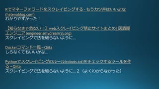 Rでマネーフォワードをスクレイピングする - もうカツ丼はいいよな
(hatenablog.com)
わかりやすかった！
【知らなきゃ危ない！】webスクレイピング禁止サイトまとめ | 居酒屋
エンジニア (engineerismydream33.org)
スクレイピングで法を破らないように…
Dockerコマンド一覧 – Qiita
しらなくてもいいかな…
Pythonでスクレイピングのルール(robots.txt)をチェックするツールを作
る – Qiita
スクレイピングで法を破らないように…２（よくわからなかった）
 