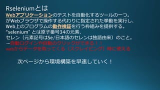 Rseleniumとは
Webアプリケーションのテストを自動化するツールの一つ。
がWebブラウザで操作する代わりに指定された挙動を実行し、
Web上のプログラムの動作検証を行う枠組みを提供する。
“selenium” とは原子番号34の元素、
セレン（元素記号はSe/日本語のセレンは独語由来）のこと。
→自動ログインや自動のクリックができる！！
webからデータを取ってくる（スクレイピング）時に使える
次ページから環境構築を早速していく！
 