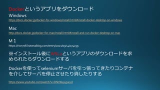 Dockerというアプリをダウンロード
Windows
https://docs.docker.jp/docker-for-windows/install.html#install-docker-desktop-on-windows
Mac
http://docs.docker.jp/docker-for-mac/install.html#install-and-run-docker-desktop-on-mac
M１
https://rion778.hatenablog.com/entry/2021/03/14/174259
※インストール後にWSL2というアプリのダウンロードを求
められたらダウンロードする
Dockerを使ってseleniumサーバを引っ張ってきたりコンテナ
を介してサーバを停止させたり消したりする
https://www.youtube.com/watch?v=DNnW4I43wyU
 