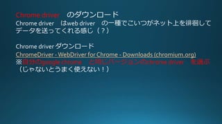 Chrome driver のダウンロード
Chrome driver はweb driver の一種でこいつがネット上を徘徊して
データを送ってくれる感じ（？）
Chrome driver ダウンロード
ChromeDriver -WebDriver for Chrome - Downloads (chromium.org)
※自分のgoogle chrome と同じバージョンのchrome driver を選ぶ
（じゃないとうまく使えない！）
 