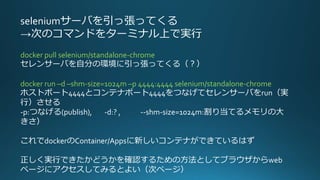 seleniumサーバを引っ張ってくる
→次のコマンドをターミナル上で実行
docker pull selenium/standalone-chrome
セレンサーバを自分の環境に引っ張ってくる（？）
docker run –d –shm-size=1024m –p 4444:4444 selenium/standalone-chrome
ホストポート4444とコンテナポート4444をつなげてセレンサーバをrun（実
行）させる
-p:つなげる(publish), -d:? , --shm-size=1024m:割り当てるメモリの大
きさ）
これでdockerのContainer/Appsに新しいコンテナができているはず
正しく実行できたかどうかを確認するための方法としてブラウザからweb
ページにアクセスしてみるとよい（次ページ）
 