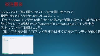 ※注意※
dockerでの一連の操作はメモリを大量に使うので
使用中はメモリがかつかつになる。。。
ずっとdockerコンテナを走らせているとpcが重くなってしまうので
やりたいことが終わったらDockerのContents/Appsでコンテナを
ストップさせて削除しよう。
（消してもまた同じコマンドをすればすぐにまたコンテナが作れる
 