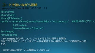 library(httr)
library(rvest)
library(RSelenium)
remDr <- remoteDriver(remoteServerAddr = “xxx.xxx.xxx.x”, ##自分のipアドレス
port = 4444,
browserName = "chrome")
Sys.sleep(5)
remDr$open()
コードを追いながら説明
remoteDriverがwebを徘徊してくれる（？）
・Sys.sleep(5)は5秒パソコンにじっとするように指示する関数
なぜこうするかというと一気にコードを実行すると相手のサーバに負荷がかかる
ため
・remDr$open()はサーバに接続しているらしい
 