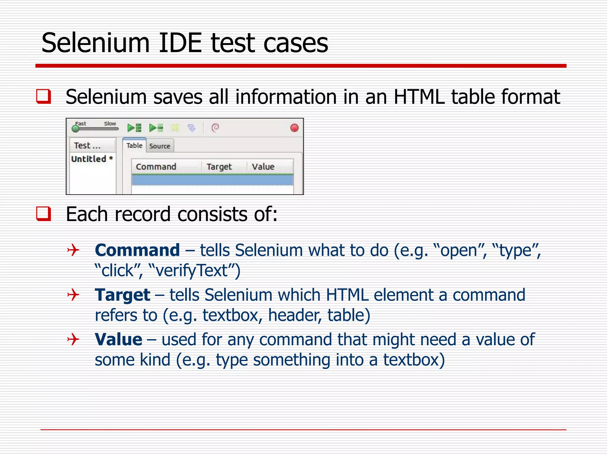 Selenium IDE test cases
 Selenium saves all information in an HTML table format
 Each record consists of:
 Command – tells Selenium what to do (e.g. “open”, “type”,
“click”, “verifyText”)
 Target – tells Selenium which HTML element a command
refers to (e.g. textbox, header, table)
 Value – used for any command that might need a value of
some kind (e.g. type something into a textbox)
 