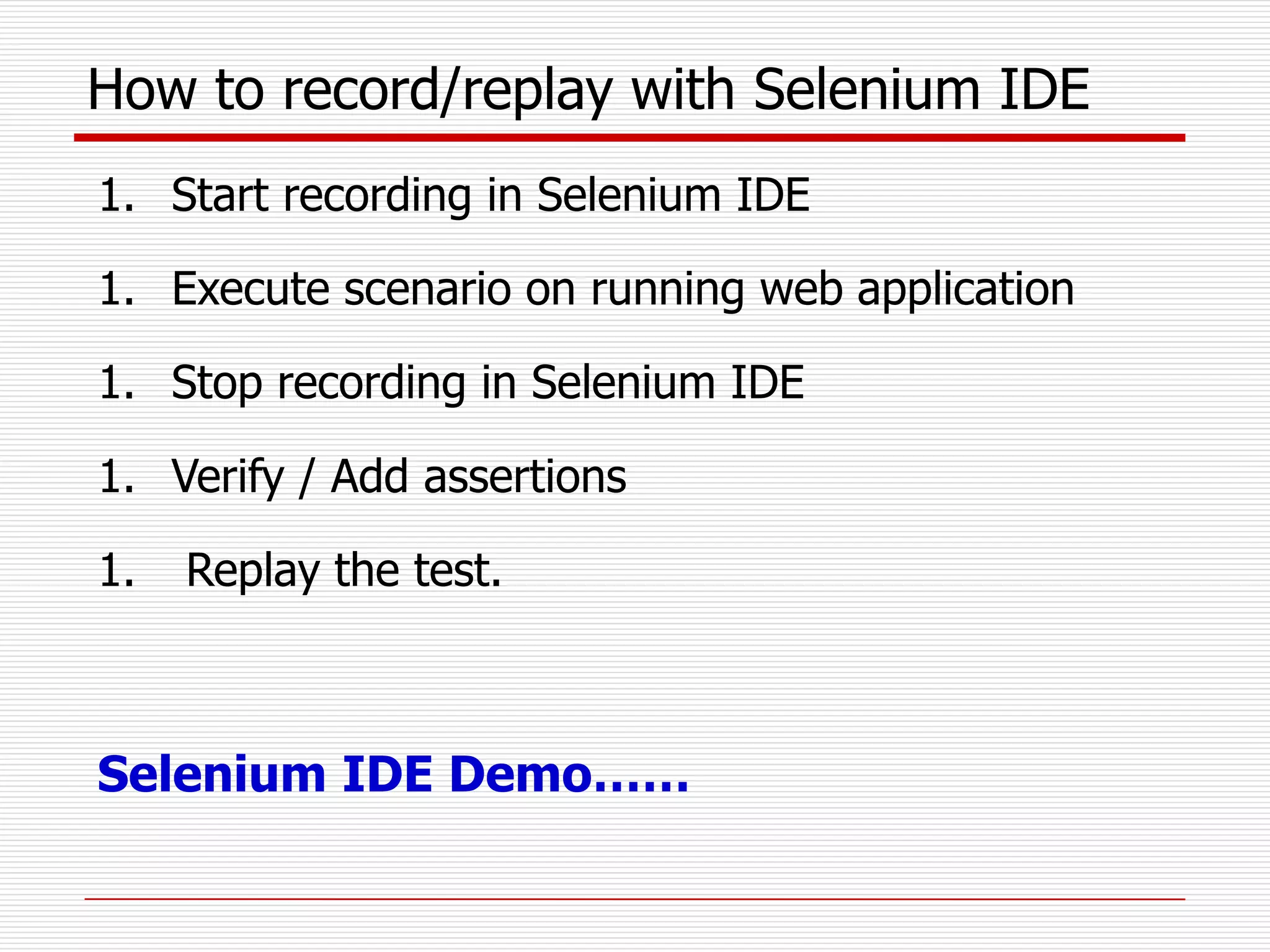 How to record/replay with Selenium IDE
1. Start recording in Selenium IDE
1. Execute scenario on running web application
1. Stop recording in Selenium IDE
1. Verify / Add assertions
1. Replay the test.
Selenium IDE Demo……
 