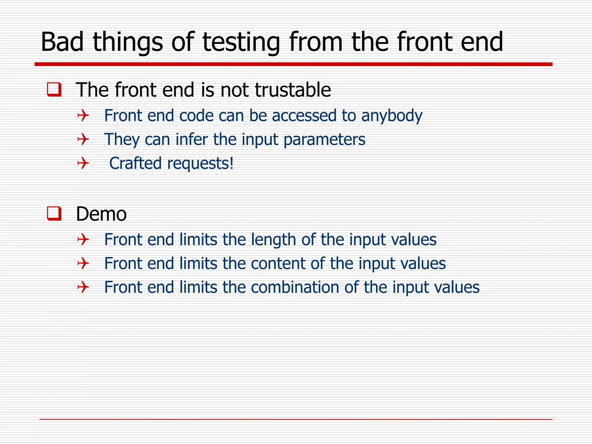 Bad things of testing from the front end
 The front end is not trustable
 Front end code can be accessed to anybody
 They can infer the input parameters
 Crafted requests!
 Demo
 Front end limits the length of the input values
 Front end limits the content of the input values
 Front end limits the combination of the input values
 