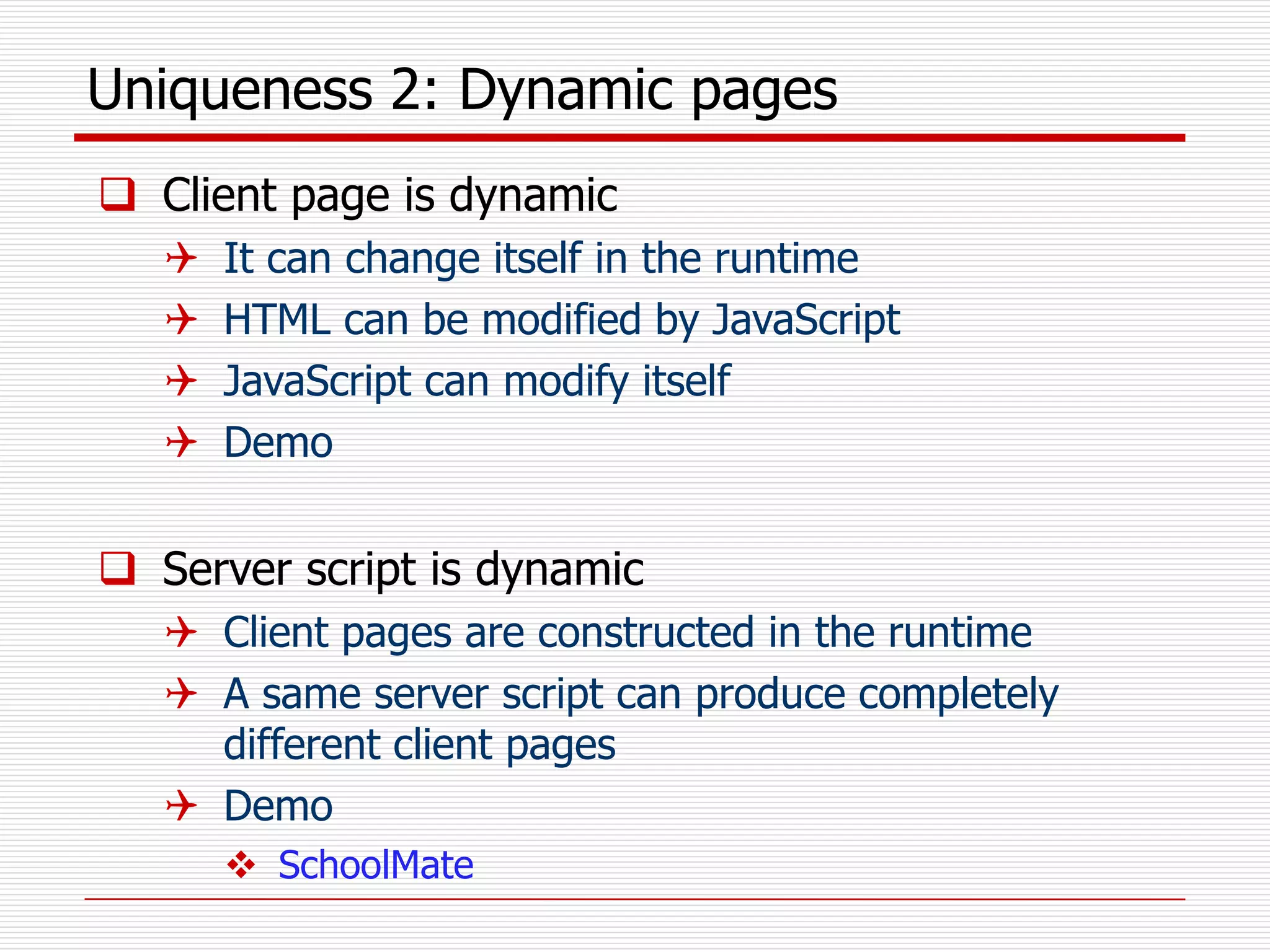 Uniqueness 2: Dynamic pages
 Client page is dynamic
 It can change itself in the runtime
 HTML can be modified by JavaScript
 JavaScript can modify itself
 Demo
 Server script is dynamic
 Client pages are constructed in the runtime
 A same server script can produce completely
different client pages
 Demo
 SchoolMate
 