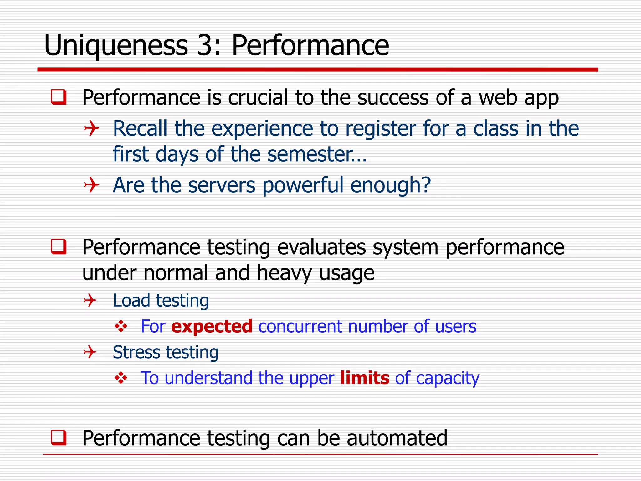 Uniqueness 3: Performance
 Performance is crucial to the success of a web app
 Recall the experience to register for a class in the
first days of the semester…
 Are the servers powerful enough?
 Performance testing evaluates system performance
under normal and heavy usage
 Load testing
 For expected concurrent number of users
 Stress testing
 To understand the upper limits of capacity
 Performance testing can be automated
 