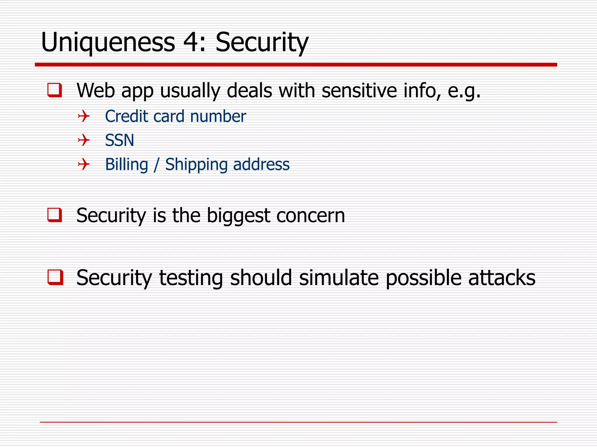 Uniqueness 4: Security
 Web app usually deals with sensitive info, e.g.
 Credit card number
 SSN
 Billing / Shipping address
 Security is the biggest concern
 Security testing should simulate possible attacks
 