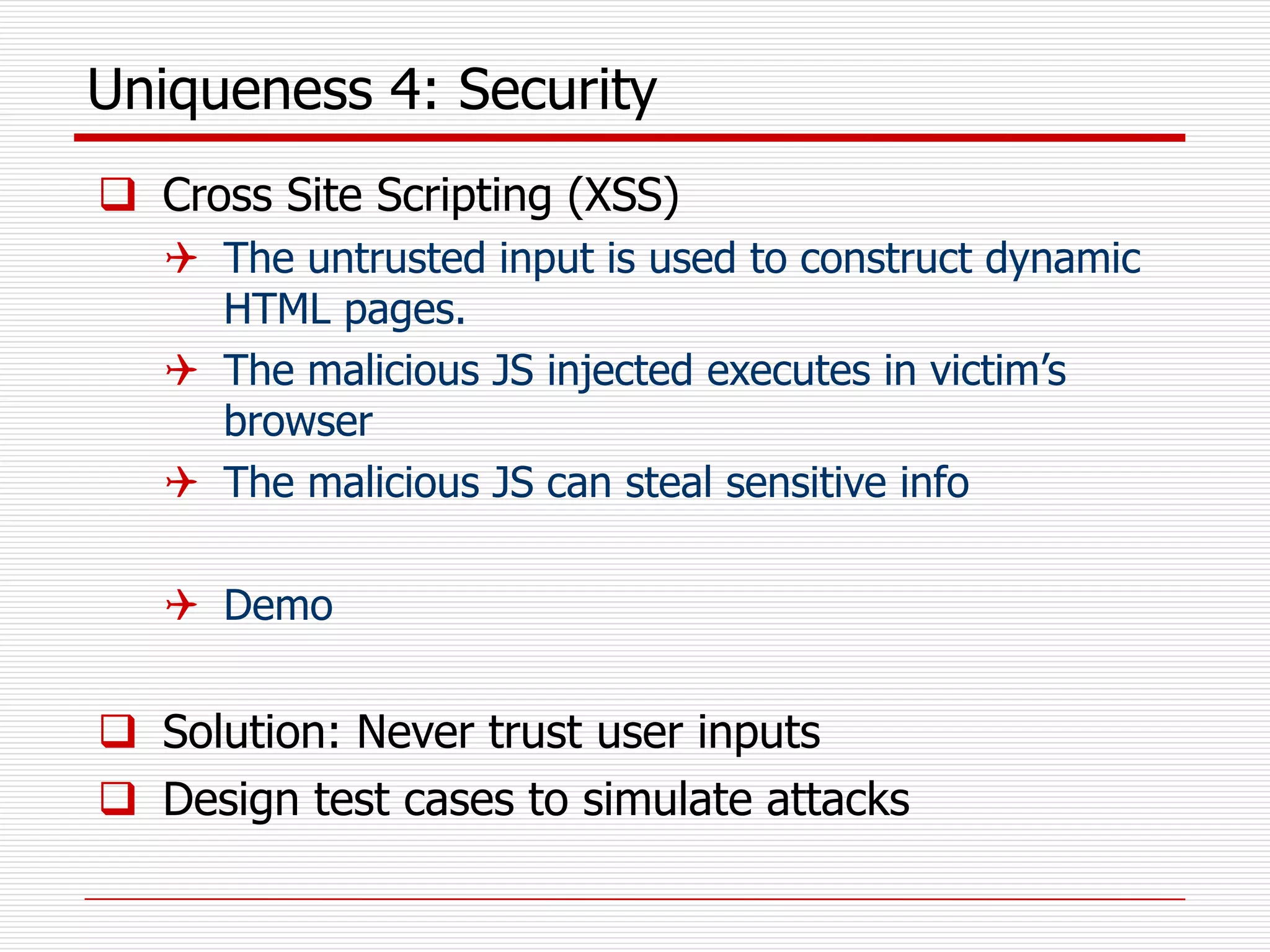 Uniqueness 4: Security
 Cross Site Scripting (XSS)
 The untrusted input is used to construct dynamic
HTML pages.
 The malicious JS injected executes in victim’s
browser
 The malicious JS can steal sensitive info
 Demo
 Solution: Never trust user inputs
 Design test cases to simulate attacks
 