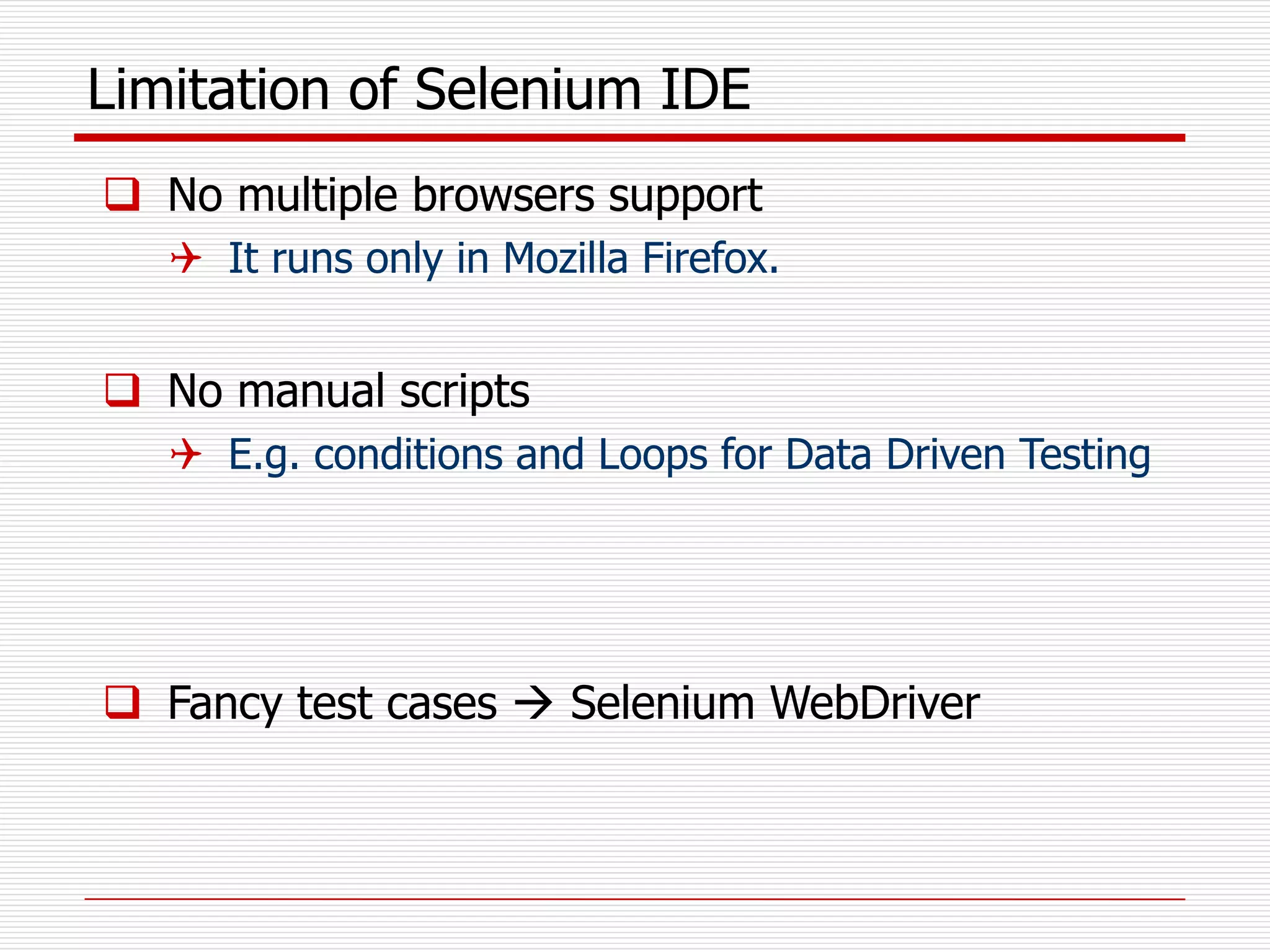 Limitation of Selenium IDE
 No multiple browsers support
 It runs only in Mozilla Firefox.
 No manual scripts
 E.g. conditions and Loops for Data Driven Testing
 Fancy test cases  Selenium WebDriver
 