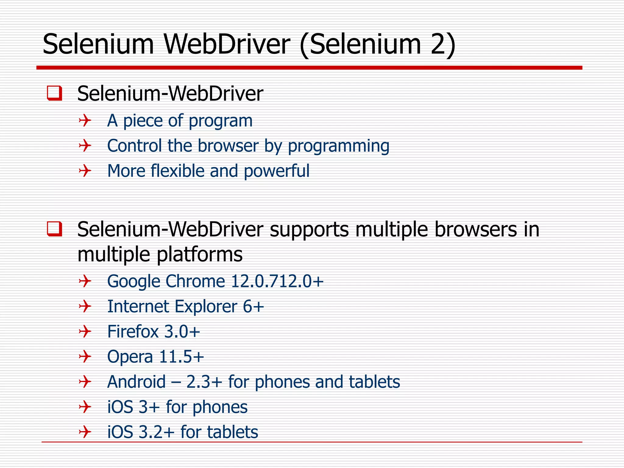 Selenium WebDriver (Selenium 2)
 Selenium-WebDriver
 A piece of program
 Control the browser by programming
 More flexible and powerful
 Selenium-WebDriver supports multiple browsers in
multiple platforms
 Google Chrome 12.0.712.0+
 Internet Explorer 6+
 Firefox 3.0+
 Opera 11.5+
 Android – 2.3+ for phones and tablets
 iOS 3+ for phones
 iOS 3.2+ for tablets
 