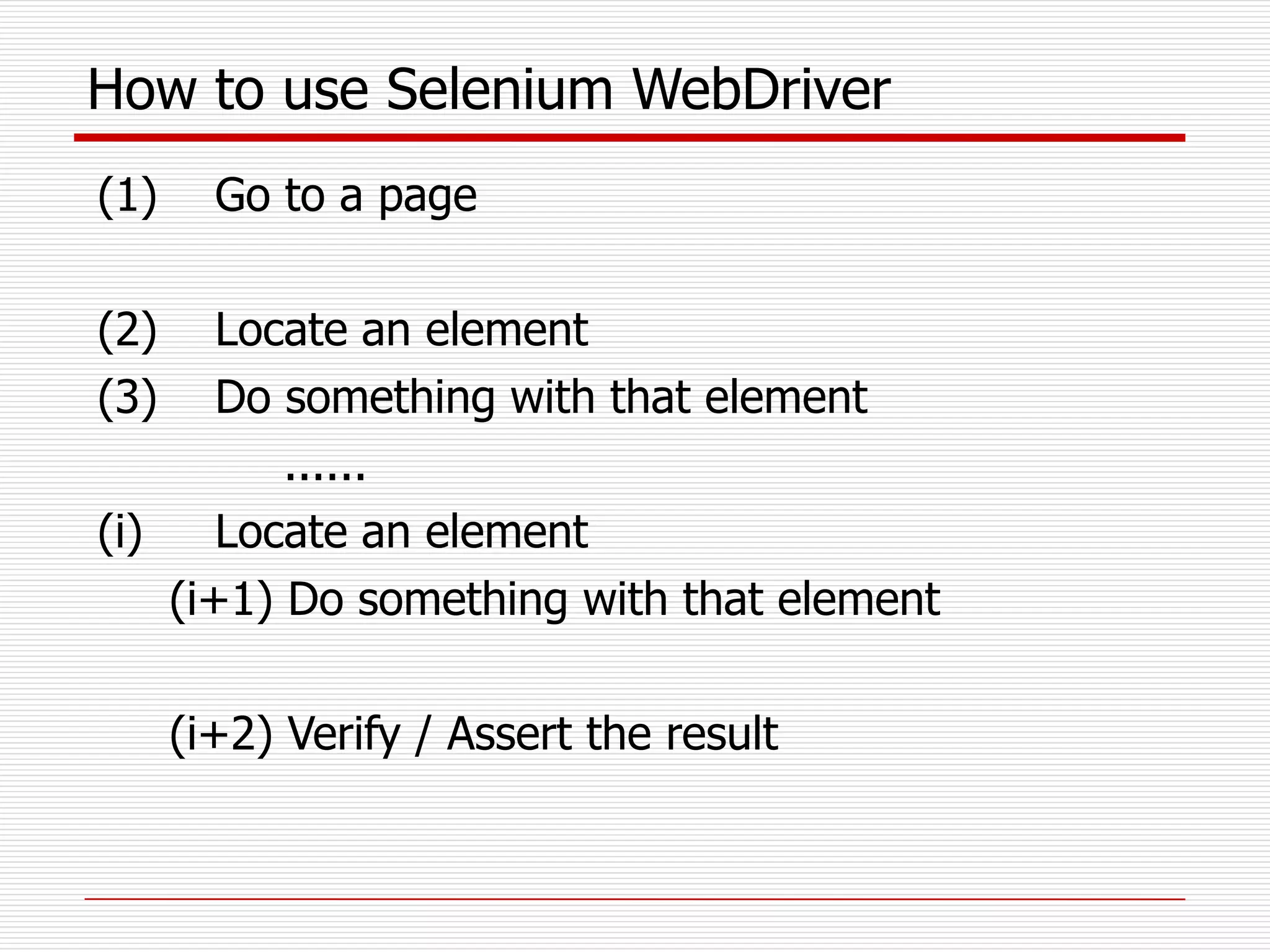 How to use Selenium WebDriver
(1) Go to a page
(2) Locate an element
(3) Do something with that element
......
(i) Locate an element
(i+1) Do something with that element
(i+2) Verify / Assert the result
 