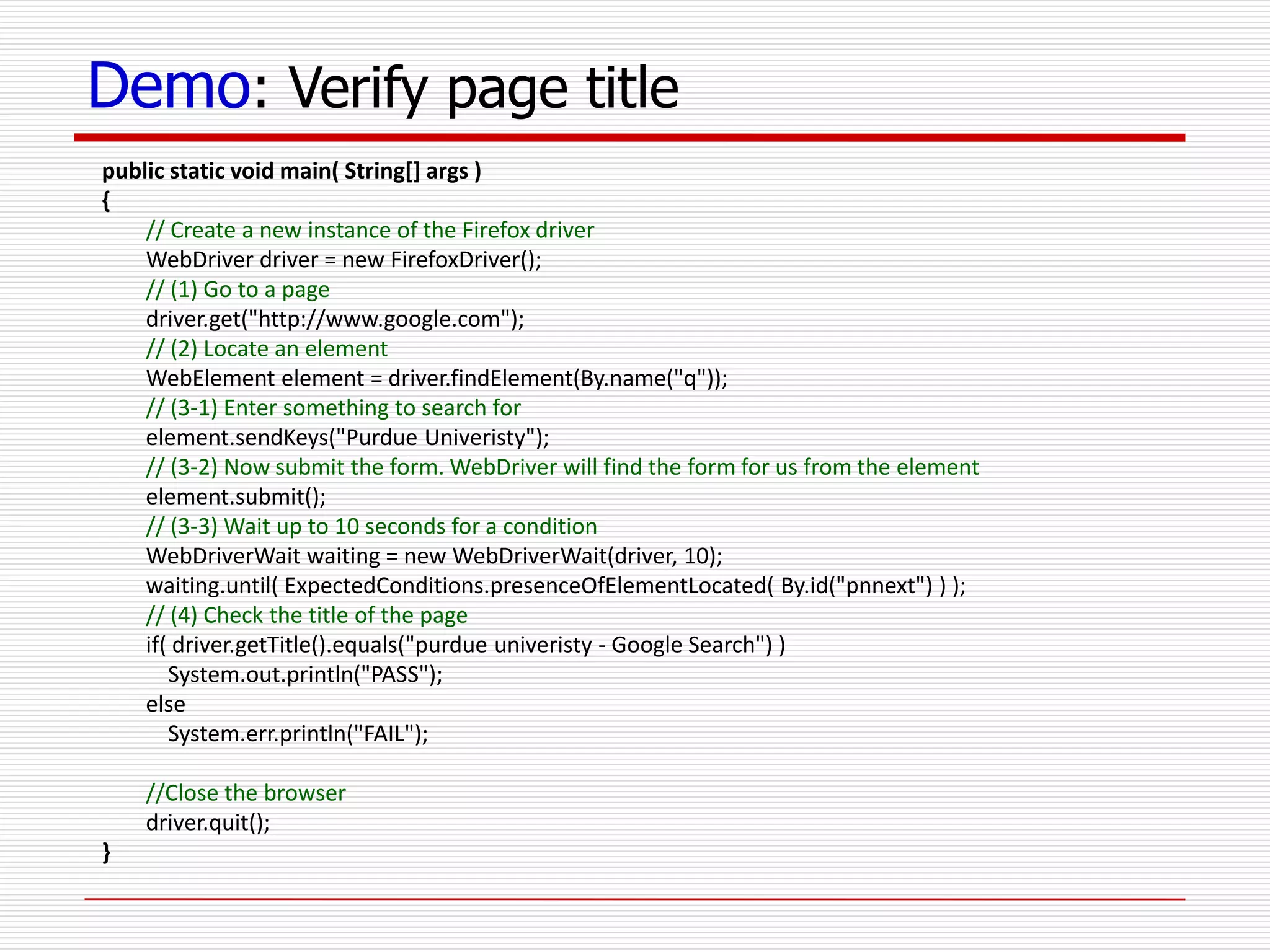 Demo: Verify page title
public static void main( String[] args )
{
// Create a new instance of the Firefox driver
WebDriver driver = new FirefoxDriver();
// (1) Go to a page
driver.get("http://www.google.com");
// (2) Locate an element
WebElement element = driver.findElement(By.name("q"));
// (3-1) Enter something to search for
element.sendKeys("Purdue Univeristy");
// (3-2) Now submit the form. WebDriver will find the form for us from the element
element.submit();
// (3-3) Wait up to 10 seconds for a condition
WebDriverWait waiting = new WebDriverWait(driver, 10);
waiting.until( ExpectedConditions.presenceOfElementLocated( By.id("pnnext") ) );
// (4) Check the title of the page
if( driver.getTitle().equals("purdue univeristy - Google Search") )
System.out.println("PASS");
else
System.err.println("FAIL");
//Close the browser
driver.quit();
}
 
