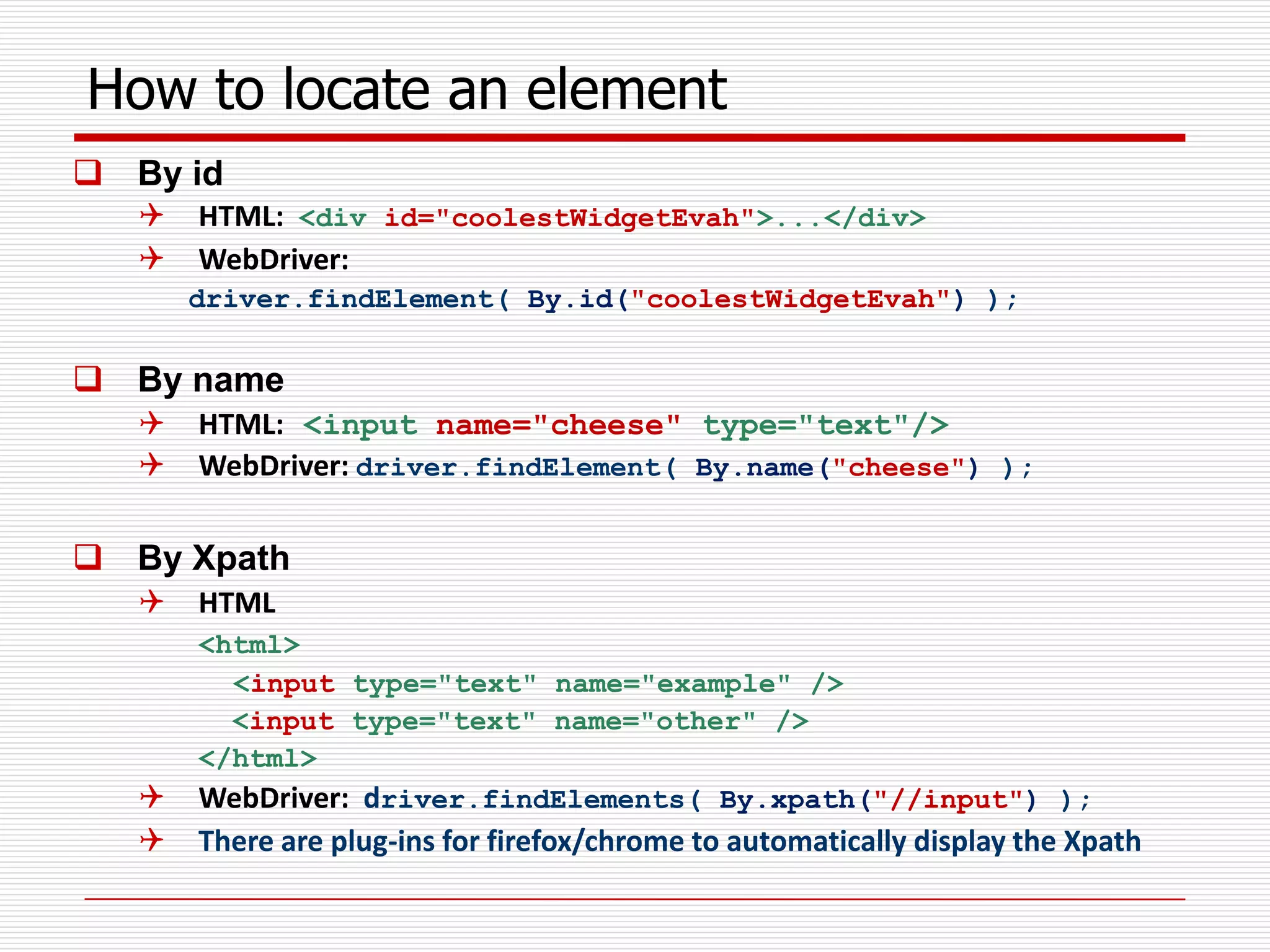 How to locate an element
 By id
 HTML: <div id="coolestWidgetEvah">...</div>
 WebDriver:
driver.findElement( By.id("coolestWidgetEvah") );
 By name
 HTML: <input name="cheese" type="text"/>
 WebDriver: driver.findElement( By.name("cheese") );
 By Xpath
 HTML
<html>
<input type="text" name="example" />
<input type="text" name="other" />
</html>
 WebDriver: driver.findElements( By.xpath("//input") );
 There are plug-ins for firefox/chrome to automatically display the Xpath
 