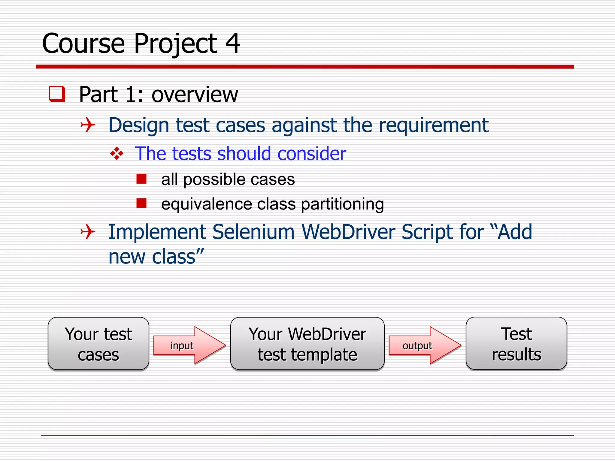 Course Project 4
 Part 1: overview
 Design test cases against the requirement
 The tests should consider
 all possible cases
 equivalence class partitioning
 Implement Selenium WebDriver Script for “Add
new class”
Your test
cases
Your WebDriver
test template
input output
Test
results
 