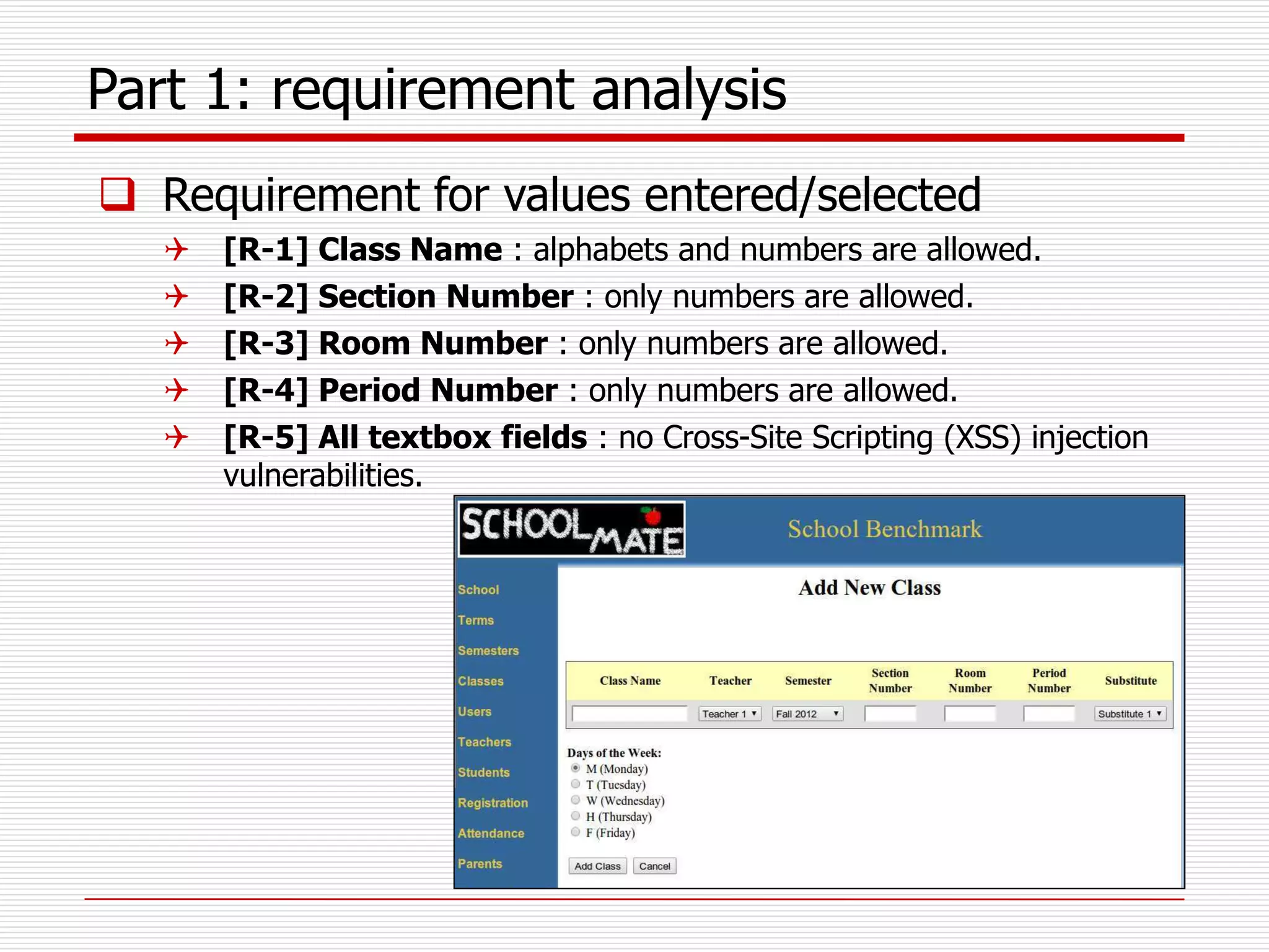 Part 1: requirement analysis
 Requirement for values entered/selected
 [R-1] Class Name : alphabets and numbers are allowed.
 [R-2] Section Number : only numbers are allowed.
 [R-3] Room Number : only numbers are allowed.
 [R-4] Period Number : only numbers are allowed.
 [R-5] All textbox fields : no Cross-Site Scripting (XSS) injection
vulnerabilities.
 