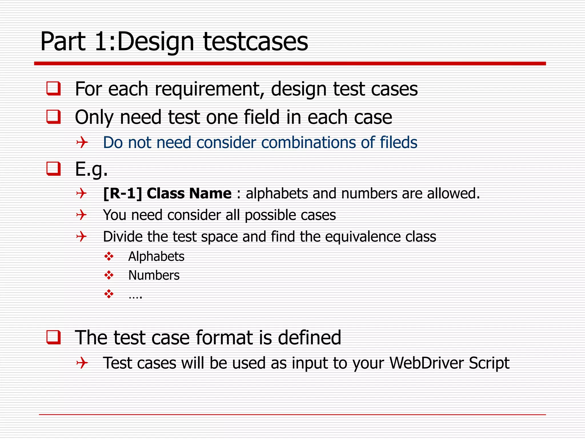 Part 1:Design testcases
 For each requirement, design test cases
 Only need test one field in each case
 Do not need consider combinations of fileds
 E.g.
 [R-1] Class Name : alphabets and numbers are allowed.
 You need consider all possible cases
 Divide the test space and find the equivalence class
 Alphabets
 Numbers
 ….
 The test case format is defined
 Test cases will be used as input to your WebDriver Script
 