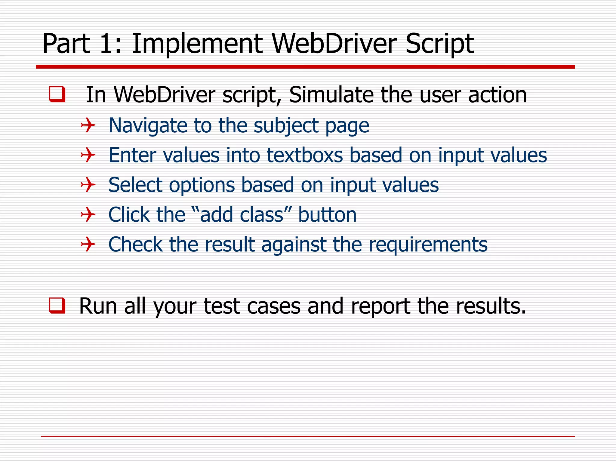 Part 1: Implement WebDriver Script
 In WebDriver script, Simulate the user action
 Navigate to the subject page
 Enter values into textboxs based on input values
 Select options based on input values
 Click the “add class” button
 Check the result against the requirements
 Run all your test cases and report the results.
 