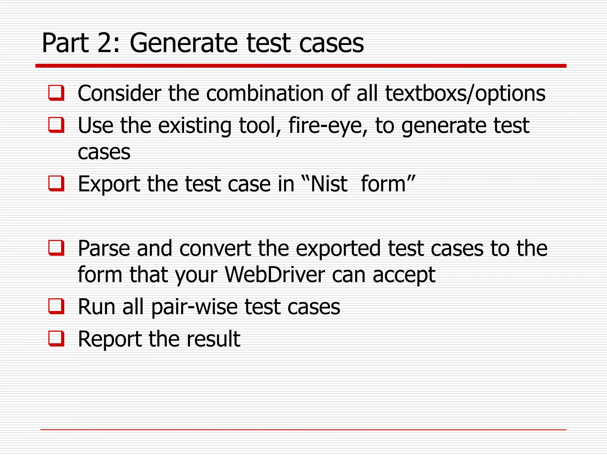 Part 2: Generate test cases
 Consider the combination of all textboxs/options
 Use the existing tool, fire-eye, to generate test
cases
 Export the test case in “Nist form”
 Parse and convert the exported test cases to the
form that your WebDriver can accept
 Run all pair-wise test cases
 Report the result
 