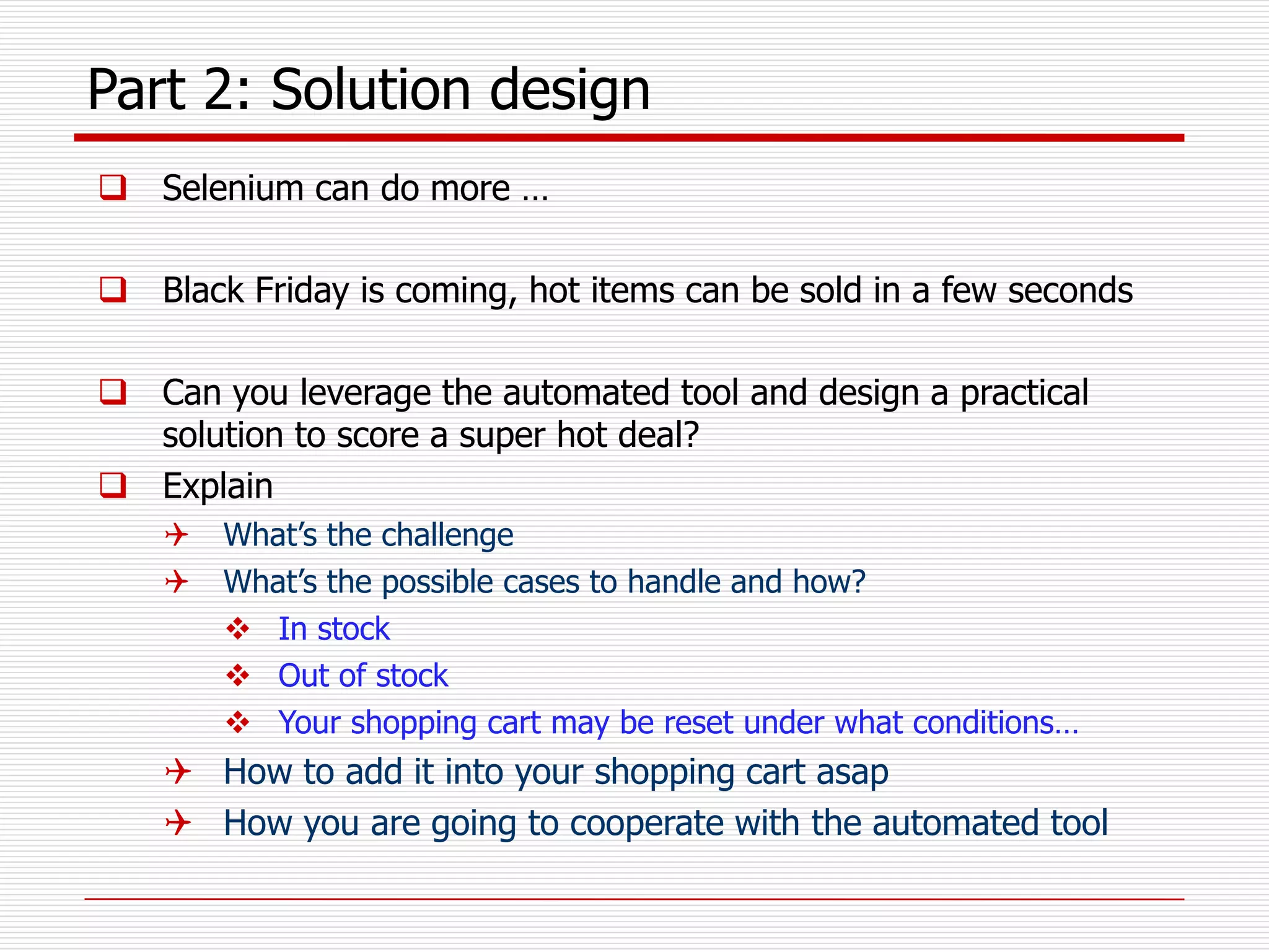 Part 2: Solution design
 Selenium can do more …
 Black Friday is coming, hot items can be sold in a few seconds
 Can you leverage the automated tool and design a practical
solution to score a super hot deal?
 Explain
 What’s the challenge
 What’s the possible cases to handle and how?
 In stock
 Out of stock
 Your shopping cart may be reset under what conditions…
 How to add it into your shopping cart asap
 How you are going to cooperate with the automated tool
 