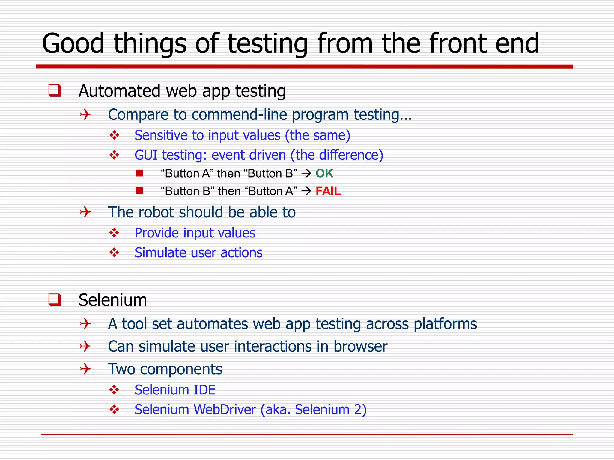 Good things of testing from the front end
 Automated web app testing
 Compare to commend-line program testing…
 Sensitive to input values (the same)
 GUI testing: event driven (the difference)
 “Button A” then “Button B”  OK
 “Button B” then “Button A”  FAIL
 The robot should be able to
 Provide input values
 Simulate user actions
 Selenium
 A tool set automates web app testing across platforms
 Can simulate user interactions in browser
 Two components
 Selenium IDE
 Selenium WebDriver (aka. Selenium 2)
 