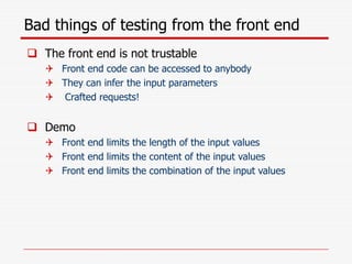 Bad things of testing from the front end
 The front end is not trustable
 Front end code can be accessed to anybody
 They can infer the input parameters
 Crafted requests!
 Demo
 Front end limits the length of the input values
 Front end limits the content of the input values
 Front end limits the combination of the input values
 