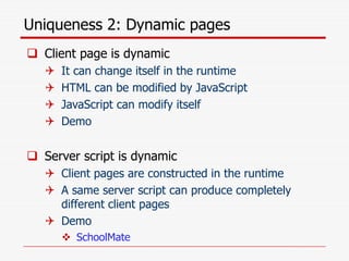 Uniqueness 2: Dynamic pages
 Client page is dynamic
 It can change itself in the runtime
 HTML can be modified by JavaScript
 JavaScript can modify itself
 Demo
 Server script is dynamic
 Client pages are constructed in the runtime
 A same server script can produce completely
different client pages
 Demo
 SchoolMate
 