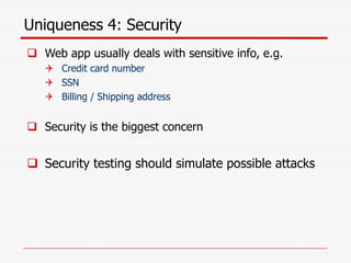 Uniqueness 4: Security
 Web app usually deals with sensitive info, e.g.
 Credit card number
 SSN
 Billing / Shipping address
 Security is the biggest concern
 Security testing should simulate possible attacks
 