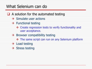 What Selenium can do
 A solution for the automated testing
 Simulate user actions
 Functional testing
 Create regression tests to verify functionality and
user acceptance.
 Browser compatibility testing
 The same script can run on any Selenium platform
 Load testing
 Stress testing
 