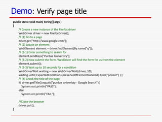 Demo: Verify page title
public static void main( String[] args )
{
// Create a new instance of the Firefox driver
WebDriver driver = new FirefoxDriver();
// (1) Go to a page
driver.get("http://www.google.com");
// (2) Locate an element
WebElement element = driver.findElement(By.name("q"));
// (3-1) Enter something to search for
element.sendKeys("Purdue Univeristy");
// (3-2) Now submit the form. WebDriver will find the form for us from the element
element.submit();
// (3-3) Wait up to 10 seconds for a condition
WebDriverWait waiting = new WebDriverWait(driver, 10);
waiting.until( ExpectedConditions.presenceOfElementLocated( By.id("pnnext") ) );
// (4) Check the title of the page
if( driver.getTitle().equals("purdue univeristy - Google Search") )
System.out.println("PASS");
else
System.err.println("FAIL");
//Close the browser
driver.quit();
}
 