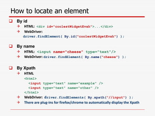 How to locate an element
 By id
 HTML: <div id="coolestWidgetEvah">...</div>
 WebDriver:
driver.findElement( By.id("coolestWidgetEvah") );
 By name
 HTML: <input name="cheese" type="text"/>
 WebDriver: driver.findElement( By.name("cheese") );
 By Xpath
 HTML
<html>
<input type="text" name="example" />
<input type="text" name="other" />
</html>
 WebDriver: driver.findElements( By.xpath("//input") );
 There are plug-ins for firefox/chrome to automatically display the Xpath
 