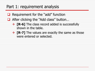 Part 1: requirement analysis
 Requirement for the “add” function
 After clicking the “Add class” button…
 [R-6] The class record added is successfully
shown in the table.
 [R-7] The values are exactly the same as those
were entered or selected.
 