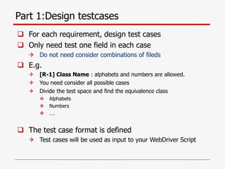 Part 1:Design testcases
 For each requirement, design test cases
 Only need test one field in each case
 Do not need consider combinations of fileds
 E.g.
 [R-1] Class Name : alphabets and numbers are allowed.
 You need consider all possible cases
 Divide the test space and find the equivalence class
 Alphabets
 Numbers
 ….
 The test case format is defined
 Test cases will be used as input to your WebDriver Script
 