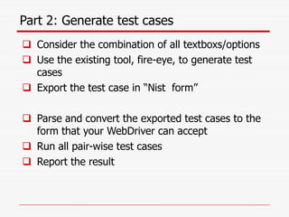 Part 2: Generate test cases
 Consider the combination of all textboxs/options
 Use the existing tool, fire-eye, to generate test
cases
 Export the test case in “Nist form”
 Parse and convert the exported test cases to the
form that your WebDriver can accept
 Run all pair-wise test cases
 Report the result
 