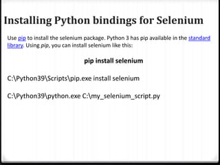 Installing Python bindings for Selenium
Use pip to install the selenium package. Python 3 has pip available in the standard
library. Using pip, you can install selenium like this:
pip install selenium
C:Python39Scriptspip.exe install selenium
C:Python39python.exe C:my_selenium_script.py
 