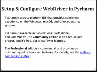 Setup & Configure WebDriver in Pycharm
PyCharm is a cross-platform IDE that provides consistent
experience on the Windows, macOS, and Linux operating
systems.
PyCharm is available in two editions: Professional,
and Community. The Community edition is an open-source
project, and it's free, but it has fewer features.
The Professional edition is commercial, and provides an
outstanding set of tools and features. For details, see the editions
comparison matrix
 