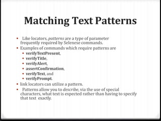 Matching Text Patterns
 Like locators, patterns are a type of parameter
frequently required by Selenese commands.
 Examples of commands which require patterns are
 verifyTextPresent,
 verifyTitle,
 verifyAlert,
 assertConfirmation,
 verifyText, and
 verifyPrompt.
 link locators can utilize a pattern.
 Patterns allow you to describe, via the use of special
characters, what text is expected rather than having to specify
that text exactly.
 