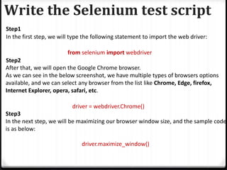 Write the Selenium test script
Step1
In the first step, we will type the following statement to import the web driver:
from selenium import webdriver
Step2
After that, we will open the Google Chrome browser.
As we can see in the below screenshot, we have multiple types of browsers options
available, and we can select any browser from the list like Chrome, Edge, firefox,
Internet Explorer, opera, safari, etc.
driver = webdriver.Chrome()
Step3
In the next step, we will be maximizing our browser window size, and the sample code
is as below:
driver.maximize_window()
 