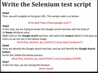 Write the Selenium test script
Step4
Then, we will navigate to the given URL. The sample code is as below:
driver.get("https://www.google.com/")
Step5
In this step, we are trying to locate the Google search text box with the help of
its Name attribute value.
Right-click on the Google search text box, and select the Inspect option in the pop-up
menu as we can see in the below image:
driver.find_element_by_name("q").send_keys("javatpoint")
Step6
Once we identify the Google search text box, and we will identify the Google Search
button.
So for this, follow the below process:
driver.find_element_by_name("btnK").send_keys(Keys.ENTER)
Step7
In the last step, we are closing the browser.
driver.close()
 