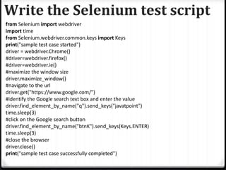 Write the Selenium test script
from Selenium import webdriver
import time
from Selenium.webdriver.common.keys import Keys
print("sample test case started")
driver = webdriver.Chrome()
#driver=webdriver.firefox()
#driver=webdriver.ie()
#maximize the window size
driver.maximize_window()
#navigate to the url
driver.get("https://www.google.com/")
#identify the Google search text box and enter the value
driver.find_element_by_name("q").send_keys("javatpoint")
time.sleep(3)
#click on the Google search button
driver.find_element_by_name("btnK").send_keys(Keys.ENTER)
time.sleep(3)
#close the browser
driver.close()
print("sample test case successfully completed")
 