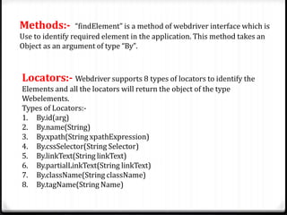 Methods:- “findElement” is a method of webdriver interface which is
Use to identify required element in the application. This method takes an
Object as an argument of type “By”.
Locators:- Webdriver supports 8 types of locators to identify the
Elements and all the locators will return the object of the type
Webelements.
Types of Locators:-
1. By.id(arg)
2. By.name(String)
3. By.xpath(String xpathExpression)
4. By.cssSelector(String Selector)
5. By.linkText(String linkText)
6. By.partialLinkText(String linkText)
7. By.className(String className)
8. By.tagName(String Name)
 
