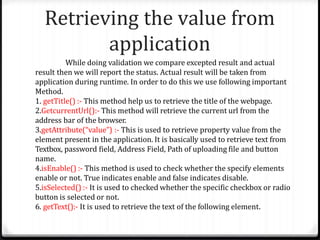 Retrieving the value from
application
While doing validation we compare excepted result and actual
result then we will report the status. Actual result will be taken from
application during runtime. In order to do this we use following important
Method.
1. getTitle() :- This method help us to retrieve the title of the webpage.
2.GetcurrentUrl():- This method will retrieve the current url from the
address bar of the browser.
3.getAttribute(“value”) :- This is used to retrieve property value from the
element present in the application. It is basically used to retrieve text from
Textbox, password field, Address Field, Path of uploading file and button
name.
4.isEnable() :- This method is used to check whether the specify elements
enable or not. True indicates enable and false indicates disable.
5.isSelected() :- It is used to checked whether the specific checkbox or radio
button is selected or not.
6. getText():- It is used to retrieve the text of the following element.
 