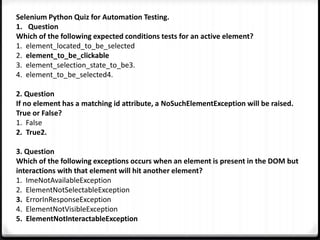 Selenium Python Quiz for Automation Testing.
1. Question
Which of the following expected conditions tests for an active element?
1. element_located_to_be_selected
2. element_to_be_clickable
3. element_selection_state_to_be3.
4. element_to_be_selected4.
2. Question
If no element has a matching id attribute, a NoSuchElementException will be raised.
True or False?
1. False
2. True2.
3. Question
Which of the following exceptions occurs when an element is present in the DOM but
interactions with that element will hit another element?
1. ImeNotAvailableException
2. ElementNotSelectableException
3. ErrorInResponseException
4. ElementNotVisibleException
5. ElementNotInteractableException
 