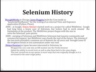 Selenium History
ThoughtWorks in Chicago, Jason Huggins built the Core mode as
"JavaScriptTestRunner" for the testing of an internal Time and Expenses
application (Python, Plone).
2006 - at Google, Simon Stewart started work on a project he called WebDriver. Google
had long been a heavy user of Selenium, but testers had to work around the
limitations of the product. The WebDriver project began with the aim to
solve the Selenium’ pain-points.
2008 - merging of Selenium and WebDriver. Selenium had massive community and
commercial support, but WebDriver was clearly the tool of the future. The joining of
the two tools provided a common set of features for all users and brought some of
the brightest minds in test automation under one roof.
Shinya Kasatani in Japan became interested in Selenium, he
Wrapped the core code into an IDE module into the Firefox browser
Added the ability to record tests as well as play them back in the same plugin.
This tool, turned out an eye opener in more ways that was originally thought as it is
not bound to the same origin policy.
 