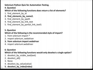 Selenium Python Quiz for Automation Testing.
4. Question
Which of the following functions does return a list of elements?
1. find_element_by_id
2. find_elements_by_name2.
3. find_element_by_xpath
4. find_element_by_link_text
5. find_element_by_partial_link_text5.
5. Question
Which of the following is the recommended style of import?
1. from selenium import *
2. import selenium, webdriver
3. from selenium import webdriver
4. import selenium.webdriver
6. Question
Which of the following functions would only deselect a single option?
1. deselect_by_visible_text(text)
2. deselect_all()
3. None
4. deselect_by_value(value)
5. deselect_by_index(index)
 
