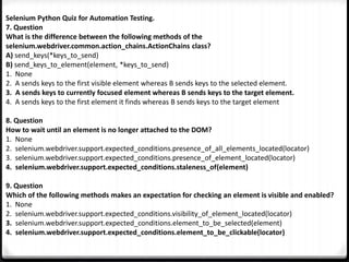Selenium Python Quiz for Automation Testing.
7. Question
What is the difference between the following methods of the
selenium.webdriver.common.action_chains.ActionChains class?
A) send_keys(*keys_to_send)
B) send_keys_to_element(element, *keys_to_send)
1. None
2. A sends keys to the first visible element whereas B sends keys to the selected element.
3. A sends keys to currently focused element whereas B sends keys to the target element.
4. A sends keys to the first element it finds whereas B sends keys to the target element
8. Question
How to wait until an element is no longer attached to the DOM?
1. None
2. selenium.webdriver.support.expected_conditions.presence_of_all_elements_located(locator)
3. selenium.webdriver.support.expected_conditions.presence_of_element_located(locator)
4. selenium.webdriver.support.expected_conditions.staleness_of(element)
9. Question
Which of the following methods makes an expectation for checking an element is visible and enabled?
1. None
2. selenium.webdriver.support.expected_conditions.visibility_of_element_located(locator)
3. selenium.webdriver.support.expected_conditions.element_to_be_selected(element)
4. selenium.webdriver.support.expected_conditions.element_to_be_clickable(locator)
 