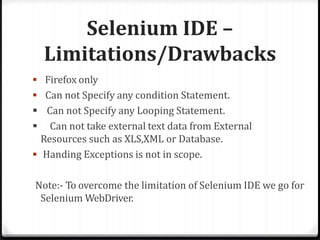 Selenium IDE –
Limitations/Drawbacks
 Firefox only
 Can not Specify any condition Statement.
 Can not Specify any Looping Statement.
 Can not take external text data from External
Resources such as XLS,XML or Database.
 Handing Exceptions is not in scope.
Note:- To overcome the limitation of Selenium IDE we go for
Selenium WebDriver.
 