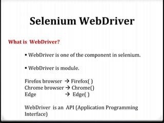 Selenium WebDriver
What is WebDriver?
 WebDriver is one of the component in selenium.
 WebDriver is module.
Firefox browser  Firefox( )
Chrome browser  Chrome()
Edge  Edge( )
WebDriver is an API (Application Programming
Interface)
 