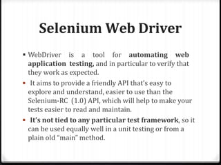 Selenium Web Driver
 WebDriver is a tool for automating web
application testing, and in particular to verify that
they work as expected.
 It aims to provide a friendly API that’s easy to
explore and understand, easier to use than the
Selenium-RC (1.0) API, which will help to make your
tests easier to read and maintain.
 It’s not tied to any particular test framework, so it
can be used equally well in a unit testing or from a
plain old “main” method.
 